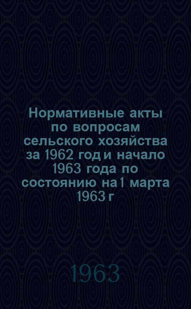 Нормативные акты по вопросам сельского хозяйства за 1962 год и начало 1963 года по состоянию на 1 марта 1963 г. : (Памятка для работников органов управления сел. хоз-вом)