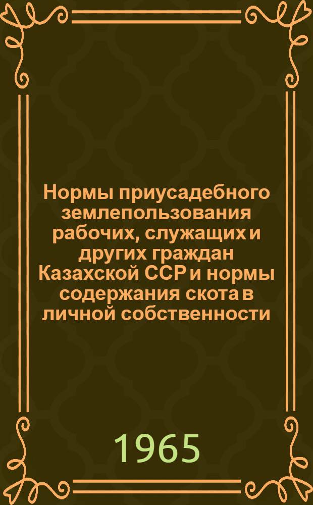 Нормы приусадебного землепользования рабочих, служащих и других граждан Казахской ССР и нормы содержания скота в личной собственности : Утв. М-вом фин. КазССР 17/III 1965 г