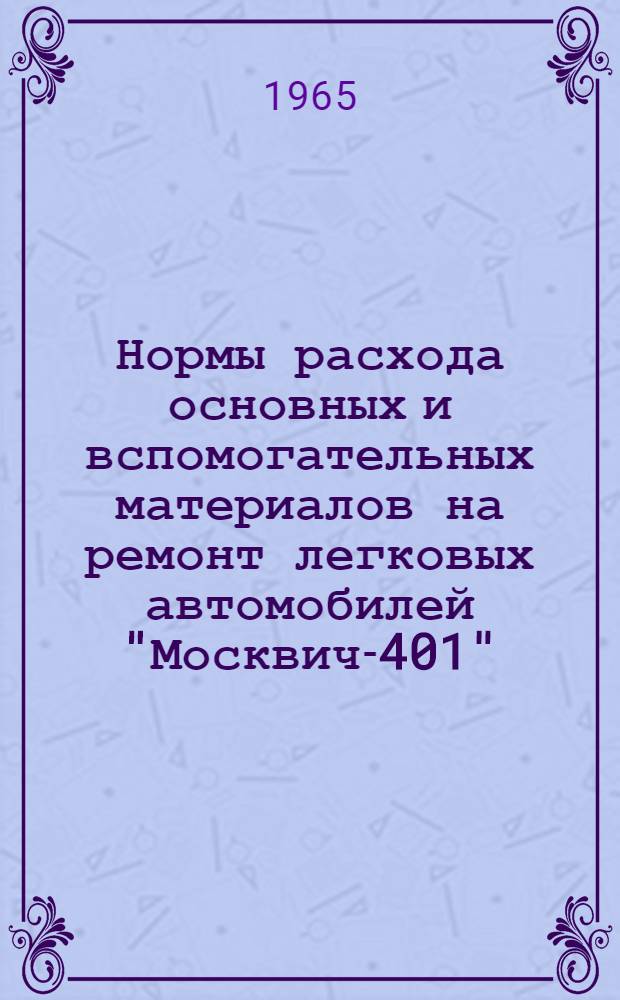 Нормы расхода основных и вспомогательных материалов на ремонт легковых автомобилей "Москвич-401", "Москвич-407", М-20 "Победа", М-21 "Волга" : Утв. 30/IX 1965 г