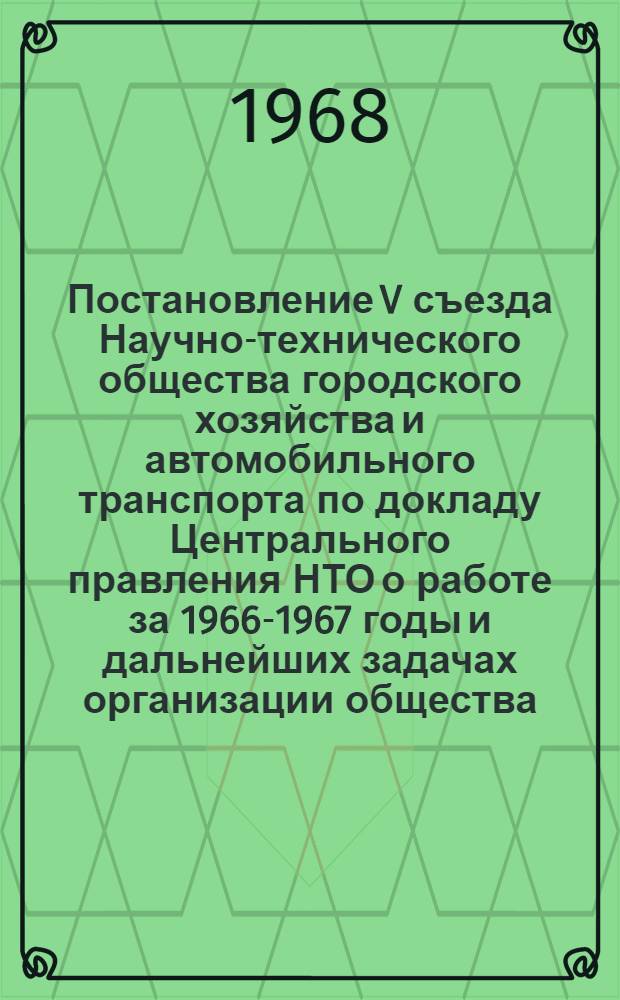 Постановление V съезда Научно-технического общества городского хозяйства и автомобильного транспорта по докладу Центрального правления НТО о работе за 1966-1967 годы и дальнейших задачах организации общества : (Принято единогласно 22 марта 1968 г.)