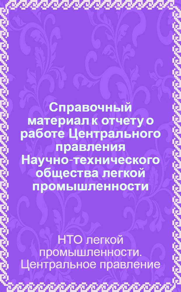 Справочный материал к отчету о работе Центрального правления Научно-технического общества легкой промышленности : Окт. 1965-янв. 1968 : Для делегатов V съезда НТО легкой пром-сти