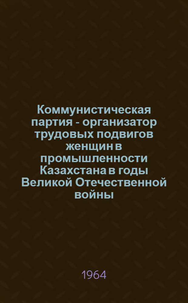 Коммунистическая партия - организатор трудовых подвигов женщин в промышленности Казахстана в годы Великой Отечественной войны (1941-1945 гг.) : Автореферат дис. на соискание учен. степени кандидата ист. наук