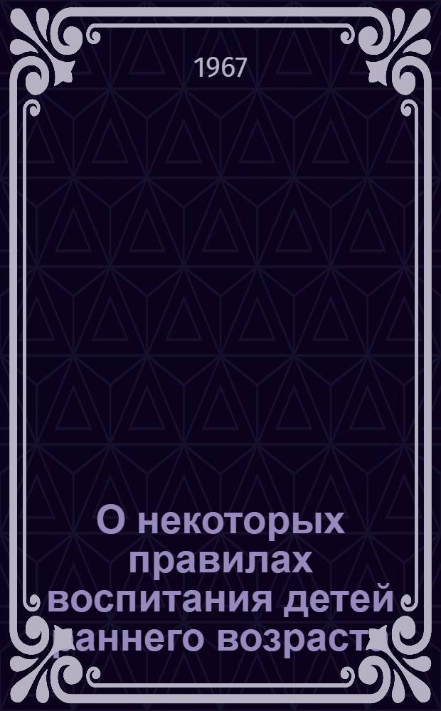 О некоторых правилах воспитания детей раннего возраста : Метод. письмо : Заведующим, педагогам, ст. медсестрам детских яслей, домов ребенка и яслей, садов