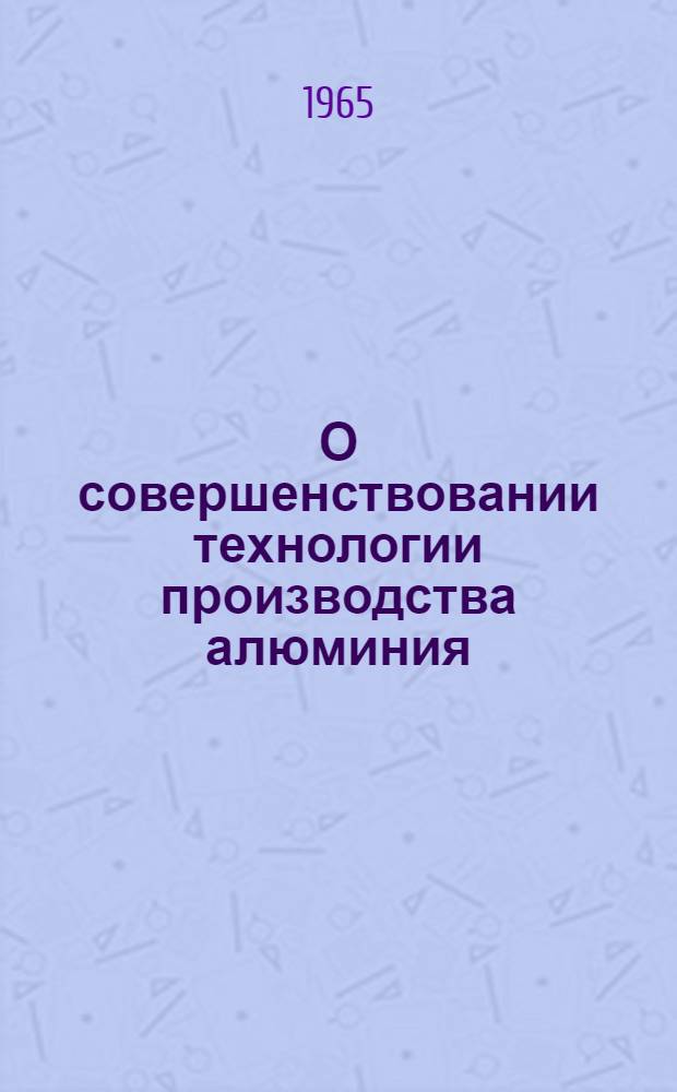О совершенствовании технологии производства алюминия : Материалы к Совещанию работников алюминиевой пром., состоявшемуся 15-17 июня 1965 г. в г. Новокузнецке