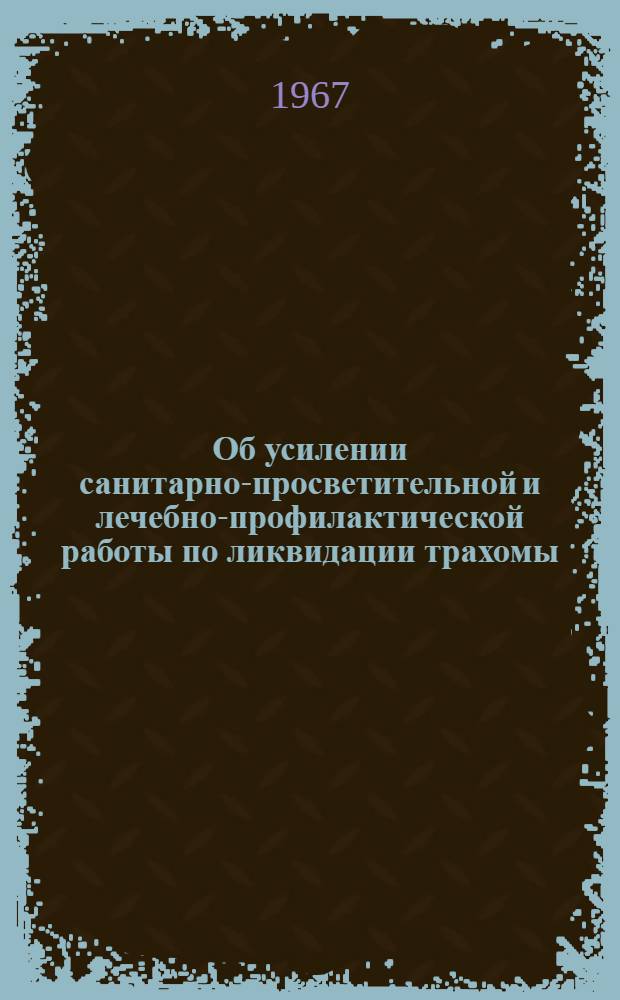 Об усилении санитарно-просветительной и лечебно-профилактической работы по ликвидации трахомы : Инструктивно-метод. письмо в помощь мед. работникам и сан. активистам : Утв. Перм. облздравотд. 17/VII 1967 г.