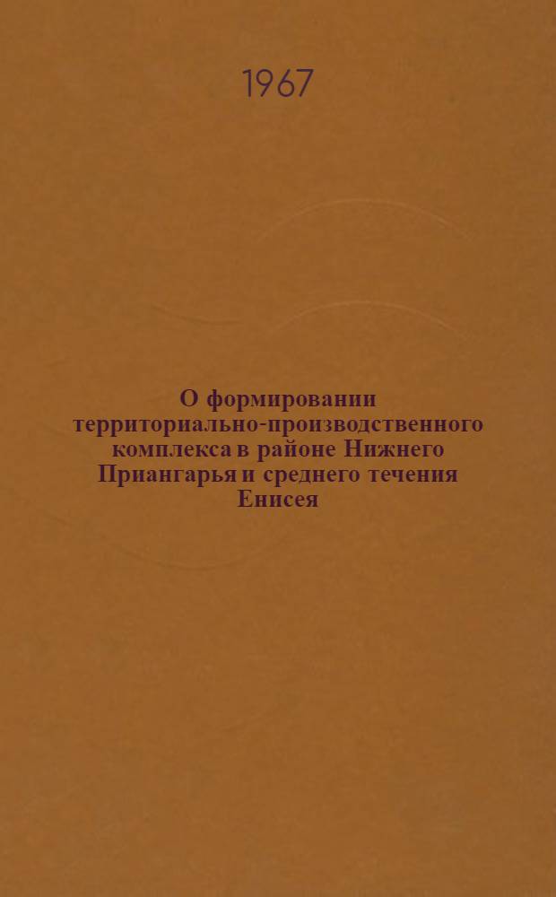 О формировании территориально-производственного комплекса в районе Нижнего Приангарья и среднего течения Енисея : Материалы совещания, провед. в Совете по изучению производит. сил при Госплане СССР. 29-30 марта 1967 г