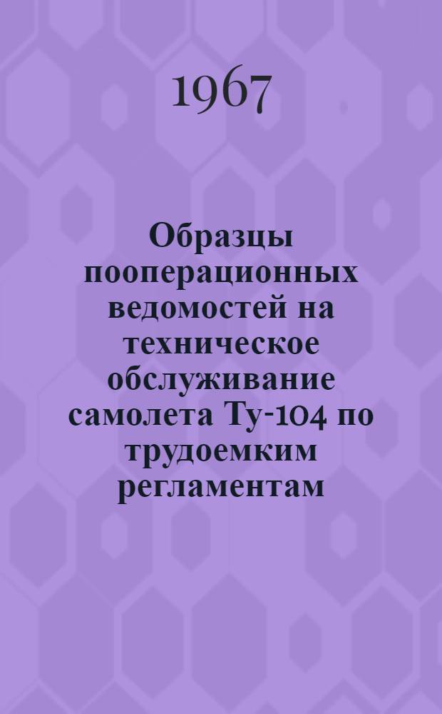 Образцы пооперационных ведомостей на техническое обслуживание самолета Ту-104 по трудоемким регламентам : (Указание Начальника УИАС № 171 от 25.07.1966 г.)