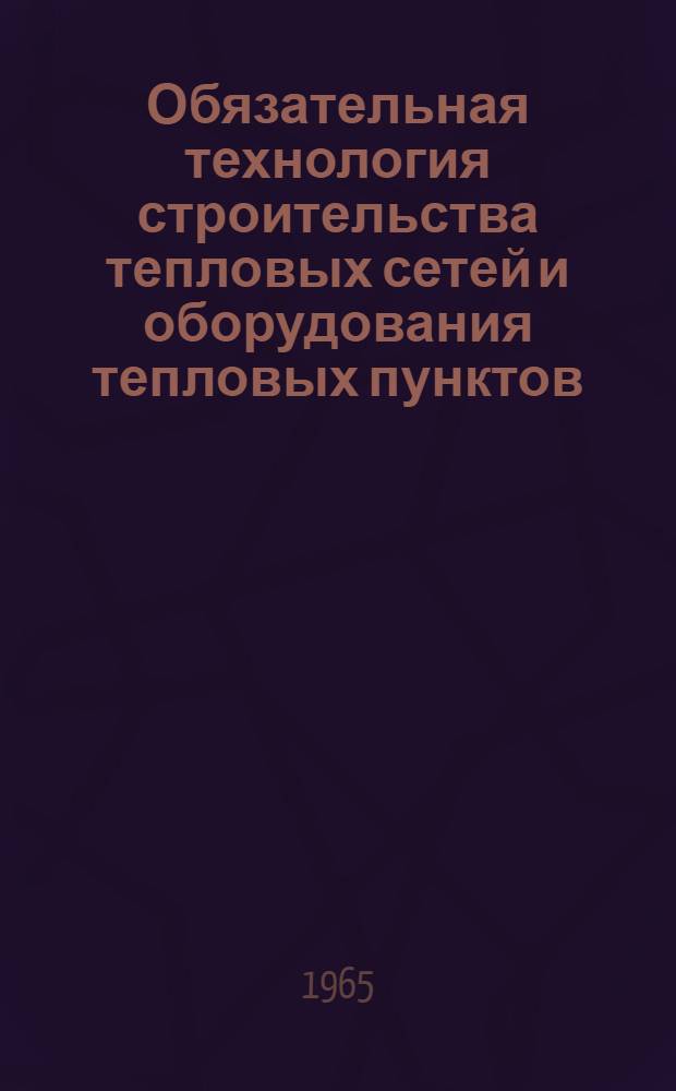 Обязательная технология строительства тепловых сетей и оборудования тепловых пунктов : Утв. 19/III 1965 г
