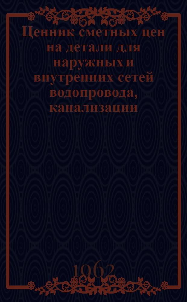 Ценник сметных цен на детали для наружных и внутренних сетей водопровода, канализации, отопления, вентиляции и газоснабжения для капитального ремонта зданий и сооружений Октябрьской железной дороги : Утв. 26/XI 1962 г