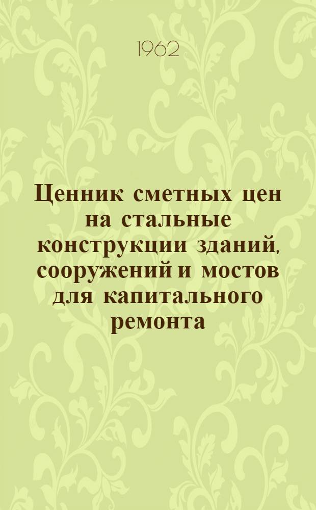 Ценник сметных цен на стальные конструкции зданий, сооружений и мостов для капитального ремонта : Вып. 1962 г. : Утв. 26/XI 1962 г