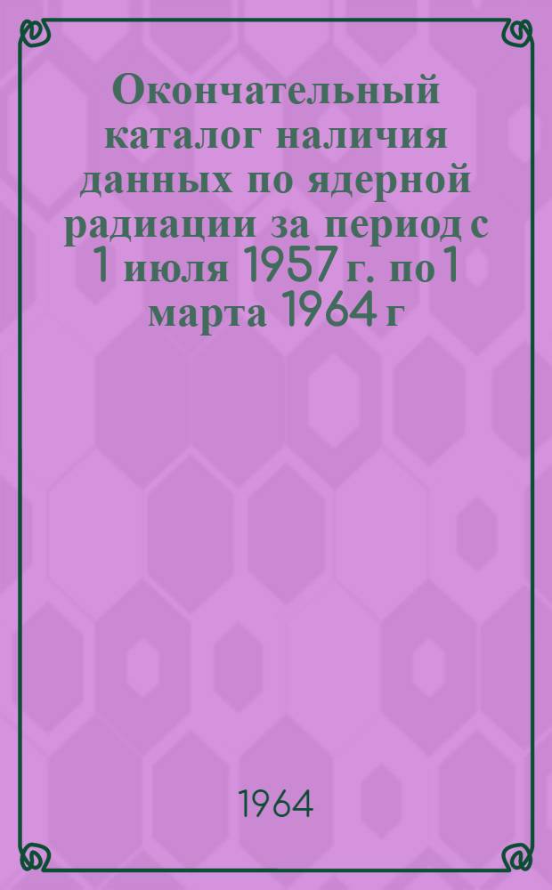 Окончательный каталог наличия данных по ядерной радиации за период с 1 июля 1957 г. по 1 марта 1964 г. [на русском и иностранных языках]