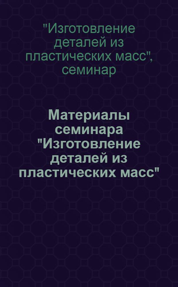 Материалы семинара "Изготовление деталей из пластических масс" : Сб. 1-