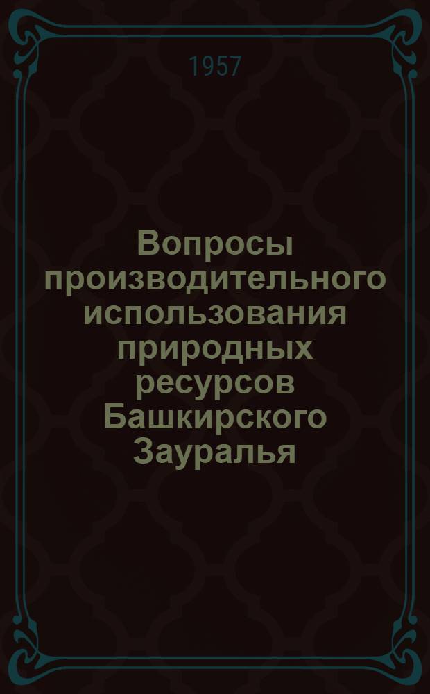Вопросы производительного использования природных ресурсов Башкирского Зауралья : (Материалы комплексной экспедиции Башкир. филиала Акад. наук СССР)