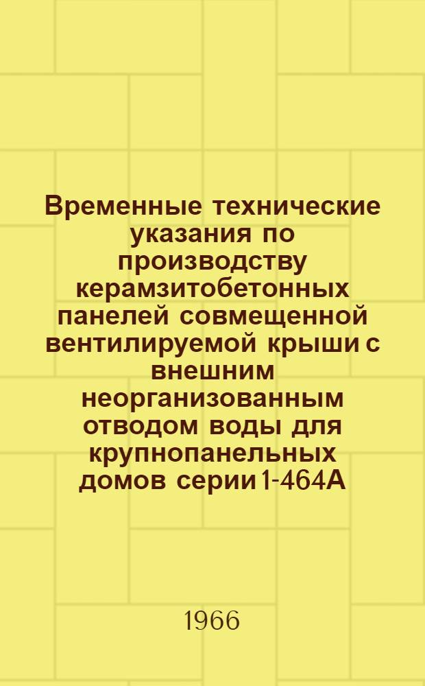 Временные технические указания по производству керамзитобетонных панелей совмещенной вентилируемой крыши с внешним неорганизованным отводом воды для крупнопанельных домов серии 1-464А : Утв. 16/II 1966 г. : Срок введения 1 марта 1966 г