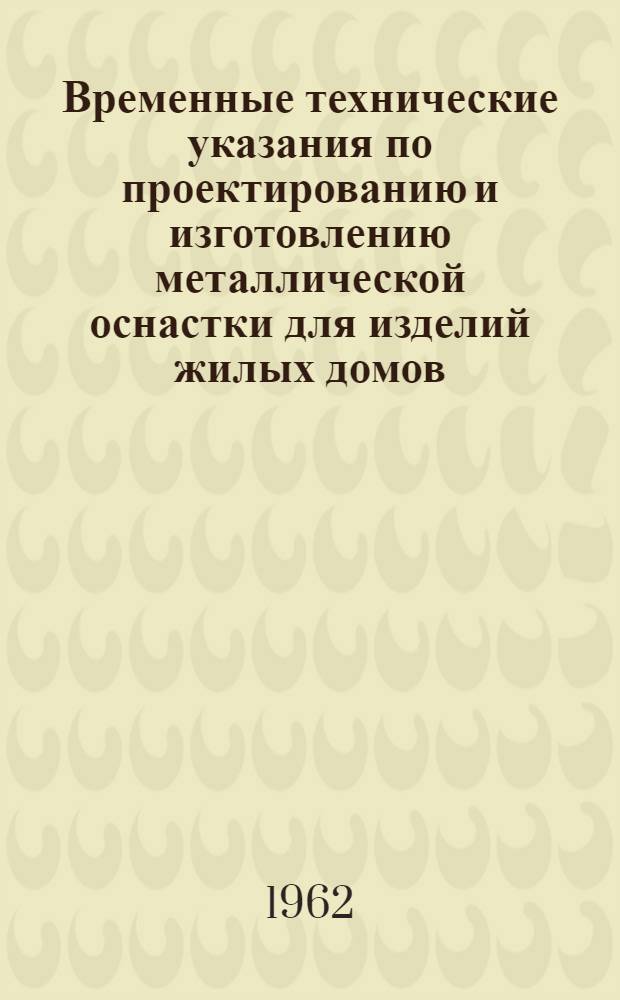 Временные технические указания по проектированию и изготовлению металлической оснастки для изделий жилых домов : Утв. 5/IV 1962 г. со сроком действия до 31 дек. 1962 г