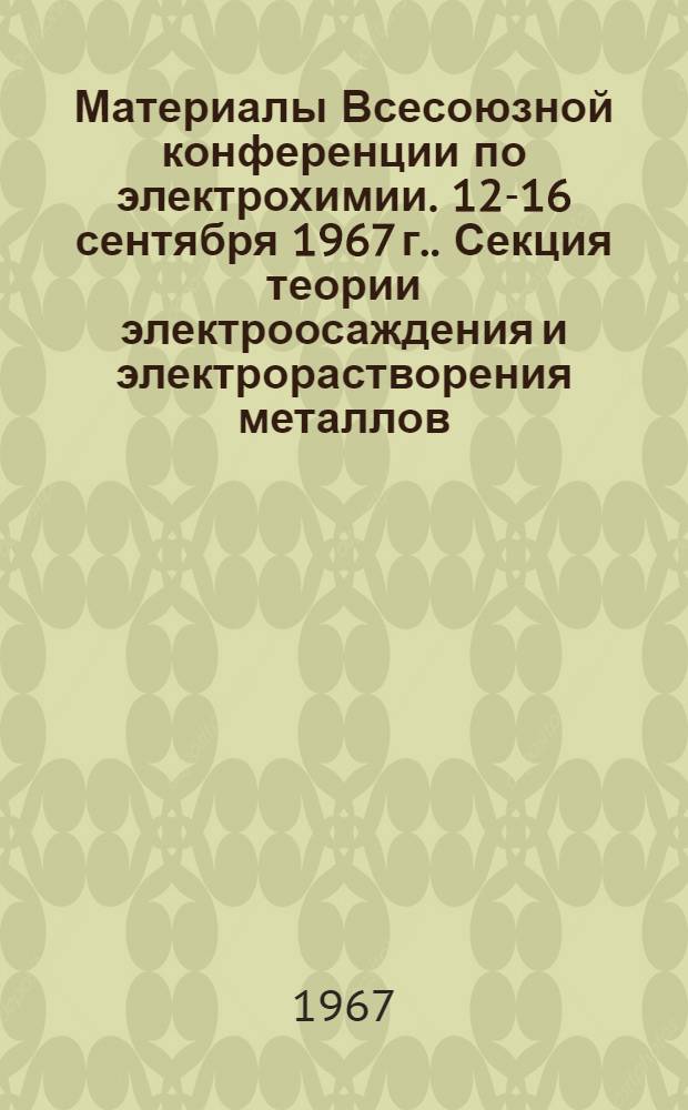 Материалы Всесоюзной конференции по электрохимии. [12-16 сентября 1967 г.]. Секция теории электроосаждения и электрорастворения металлов : (Рефераты докладов и сообщений)
