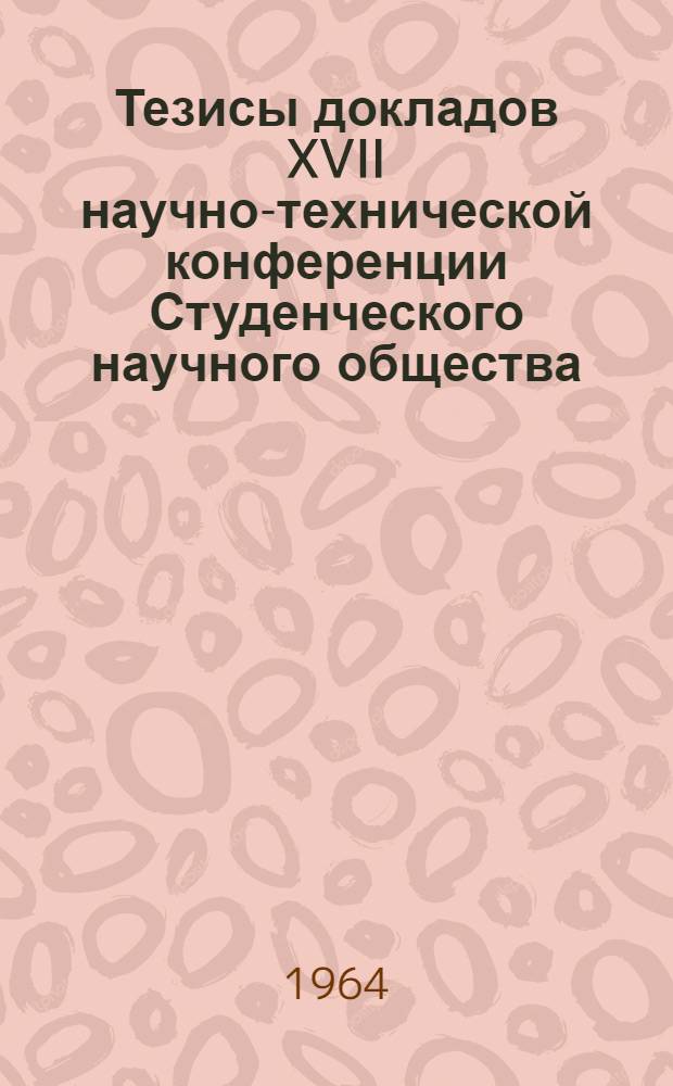 Тезисы докладов XVII научно-технической конференции Студенческого научного общества. (20-25 апреля 1964 г.)