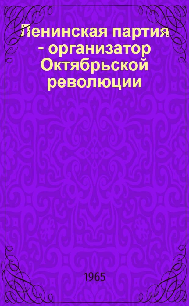 Ленинская партия - организатор Октябрьской революции : (Вопросы теории и тактики в период подготовки Великого Октября) : Сборник статей