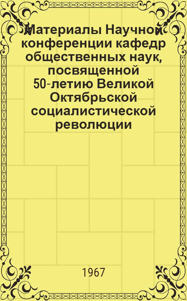 Материалы Научной конференции кафедр общественных наук, посвященной 50-летию Великой Октябрьской социалистической революции. (Октябрь 1967 г.)