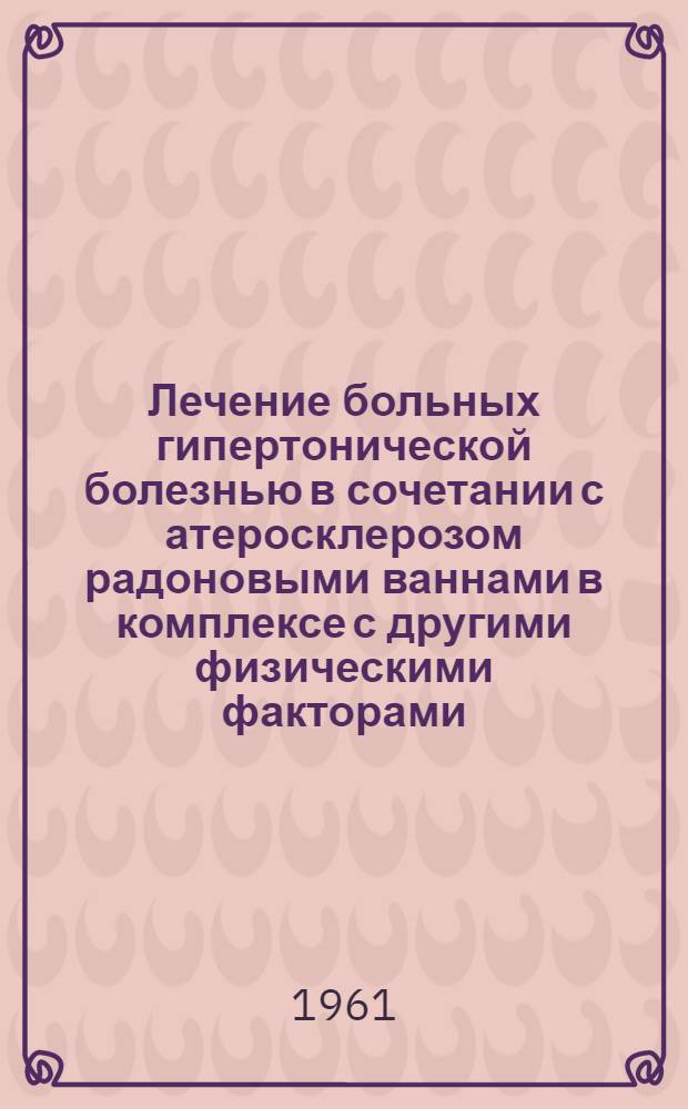 Лечение больных гипертонической болезнью в сочетании с атеросклерозом радоновыми ваннами в комплексе с другими физическими факторами : Утв. 16/IX 1960 г.