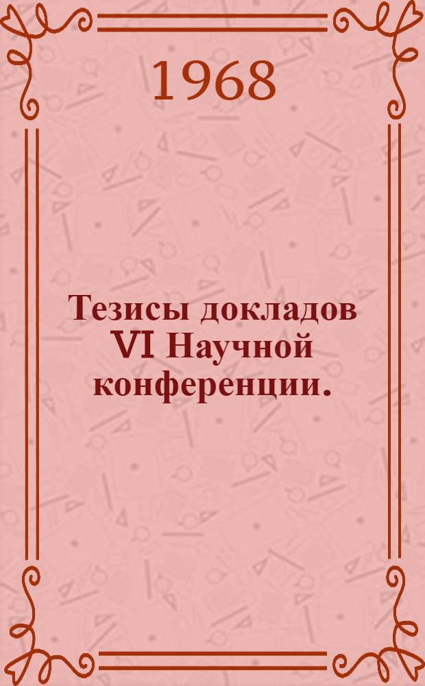 Тезисы докладов VI Научной конференции. (28-31 мая 1968 г.)