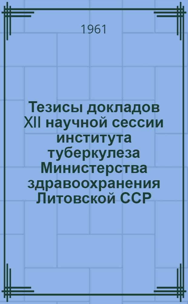 Тезисы докладов XII научной сессии института туберкулеза Министерства здравоохранения Литовской ССР. 8-10 июня 1961 г.