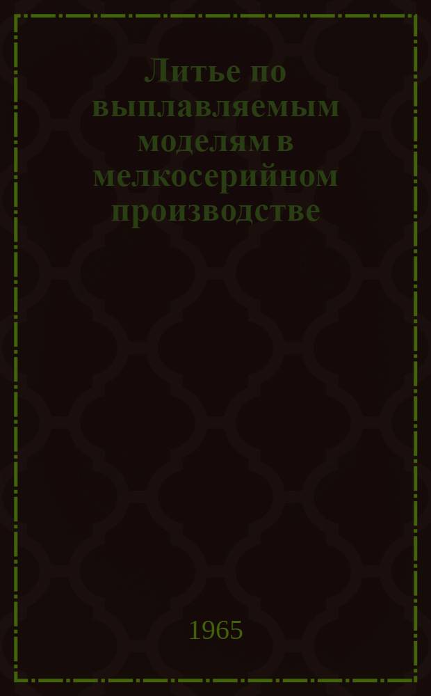 Литье по выплавляемым моделям в мелкосерийном производстве : Тезисы докладов отраслевого производ.-техн. семинара. 10-12 авг. 1965 г