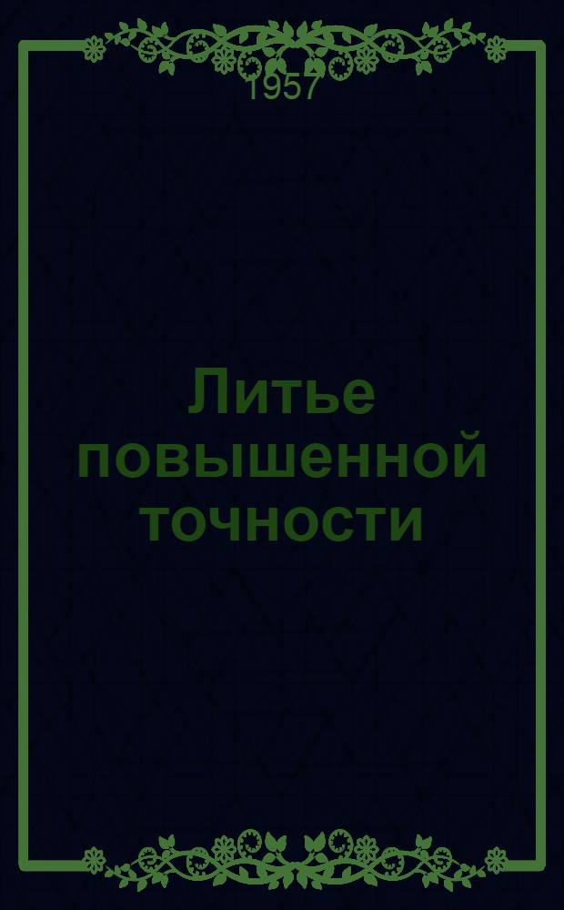 Литье повышенной точности : (По выплавляемым моделям, в оболочковые формы, в формы из быстротвердеющих смесей и в гипсовые формы) : Отечеств. и иностр. литература за 1954-1956 гг. : Рекоменд. список литературы