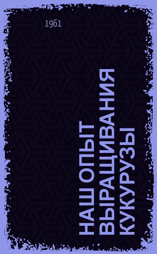 Наш опыт выращивания кукурузы : (Из опыта работы комплексного механизир. кукурузоводческого звена совхоза "Октябрьский" Прикубан. района)