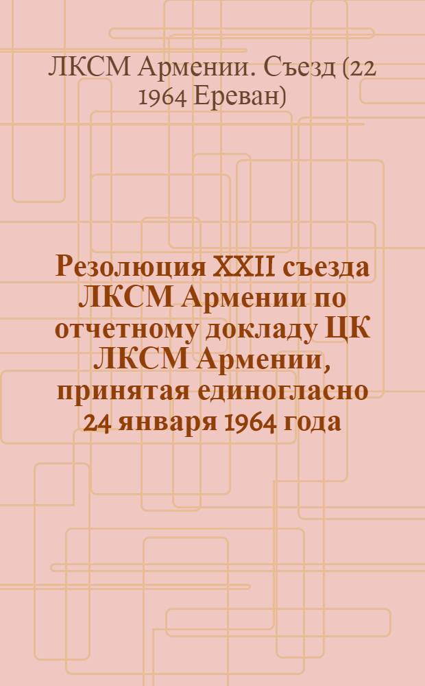 Резолюция XXII съезда ЛКСМ Армении по отчетному докладу ЦК ЛКСМ Армении, принятая единогласно 24 января 1964 года