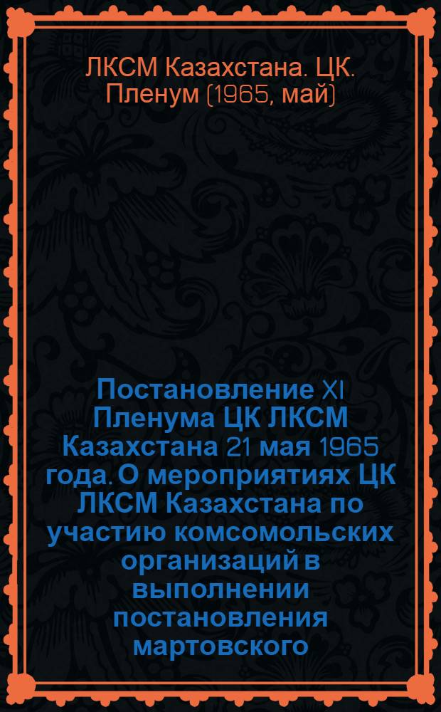 Постановление XI Пленума ЦК ЛКСМ Казахстана 21 мая 1965 года. [О мероприятиях ЦК ЛКСМ Казахстана по участию комсомольских организаций в выполнении постановления мартовского (1965 г.) Пленума ЦК КПСС "О неотложных мерах по дальнейшему развитию сел. хозяйства СССР"