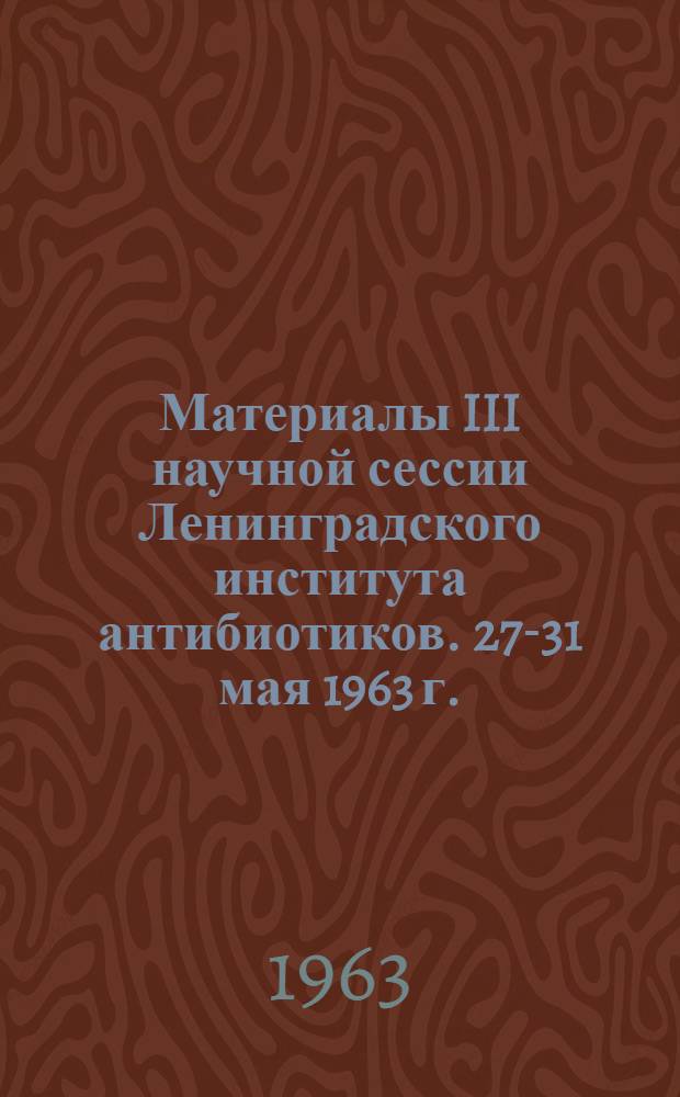 Материалы III научной сессии Ленинградского института антибиотиков. 27-31 мая 1963 г.