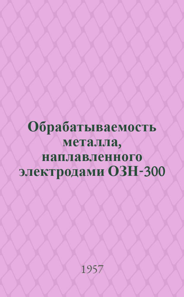 Обрабатываемость металла, наплавленного электродами ОЗН-300 : (Доклад, прочит. на активе науч. и инж.-техн. работников и токарей-новаторов г. Ленинграда)