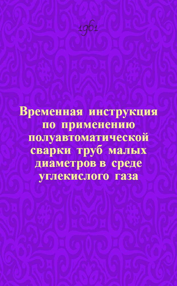 Временная инструкция по применению полуавтоматической сварки труб малых диаметров в среде углекислого газа (ВИ-15-61) : Утв. 26/VI 1961 г.