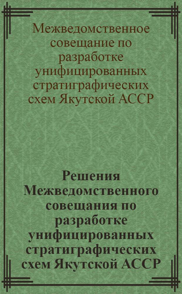 Решения Межведомственного совещания по разработке унифицированных стратиграфических схем Якутской АССР. [19-25 октября 1961 г.]