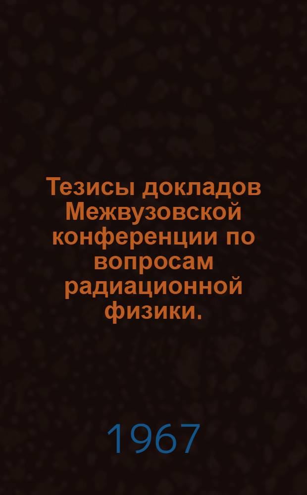 Тезисы докладов Межвузовской конференции по вопросам радиационной физики. (5-10 июня 1967 г.)
