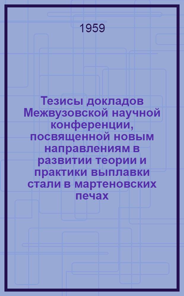 Тезисы докладов Межвузовской научной конференции, посвященной новым направлениям в развитии теории и практики выплавки стали в мартеновских печах. [12-15 мая 1959 г.]