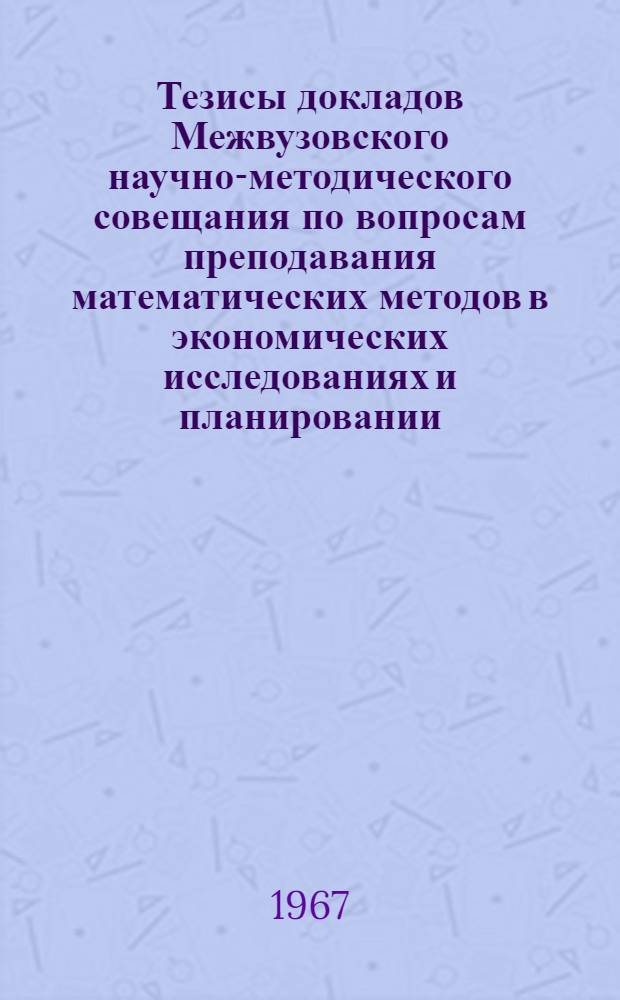 Тезисы докладов Межвузовского научно-методического совещания по вопросам преподавания математических методов в экономических исследованиях и планировании. 18-20 мая 1967 г.