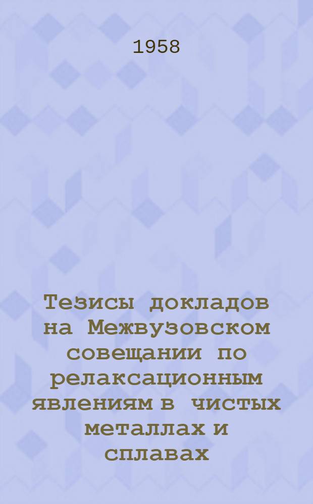 Тезисы докладов на Межвузовском совещании по релаксационным явлениям в чистых металлах и сплавах. 2-5 апреля 1958 г.