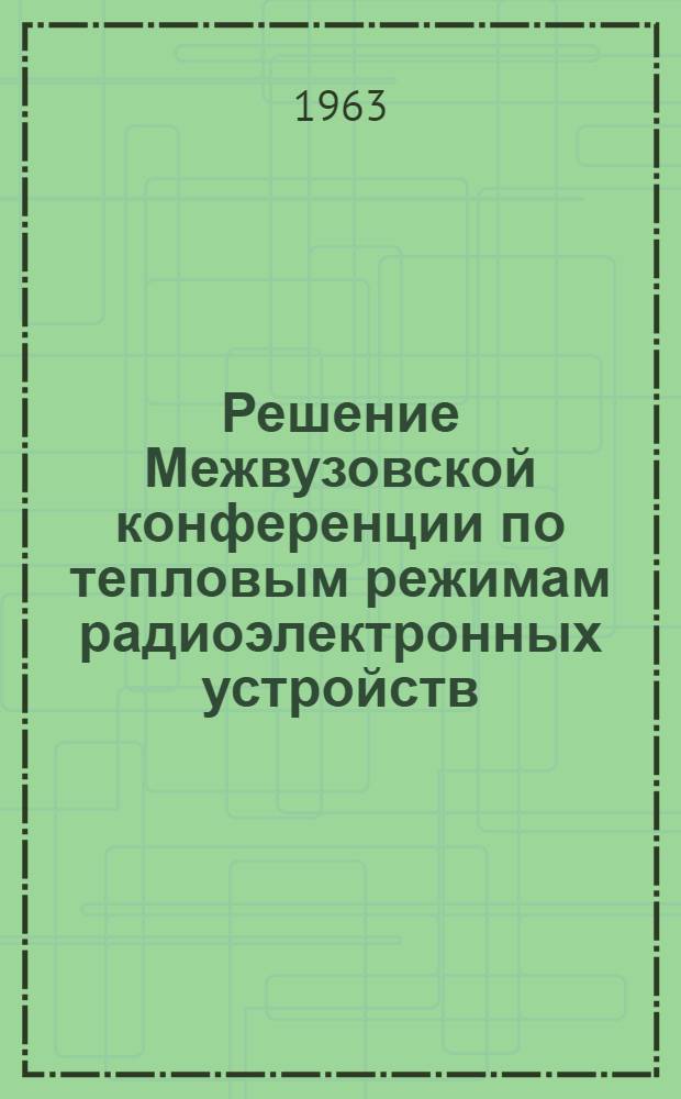 Решение Межвузовской конференции по тепловым режимам радиоэлектронных устройств (деталей и аппаратов). 2-5 апреля 1963 г.