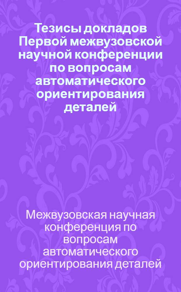 Тезисы докладов Первой межвузовской научной конференции по вопросам автоматического ориентирования деталей