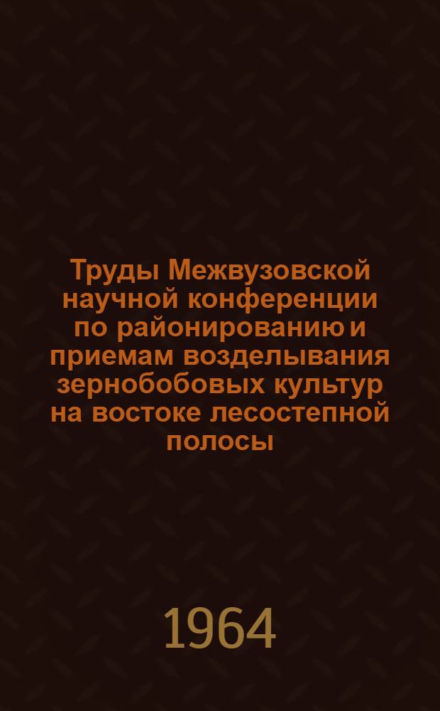 Труды Межвузовской научной конференции по районированию и приемам возделывания зернобобовых культур на востоке лесостепной полосы. 17-20 декабря 1963 г.