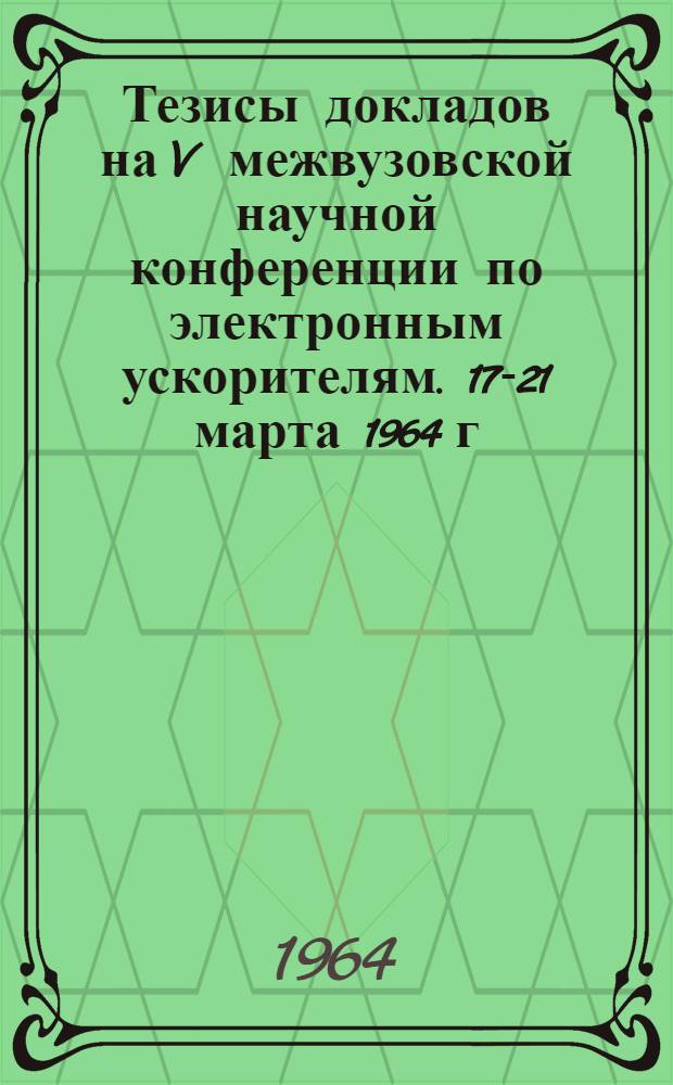 Тезисы докладов на V межвузовской научной конференции по электронным ускорителям. 17-21 марта 1964 г.