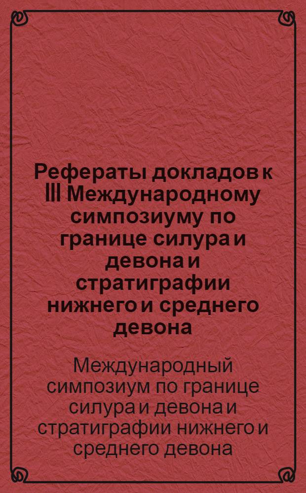 Рефераты докладов к III Международному симпозиуму по границе силура и девона и стратиграфии нижнего и среднего девона. Ленинград. 18-19-20 июля 1968 г.