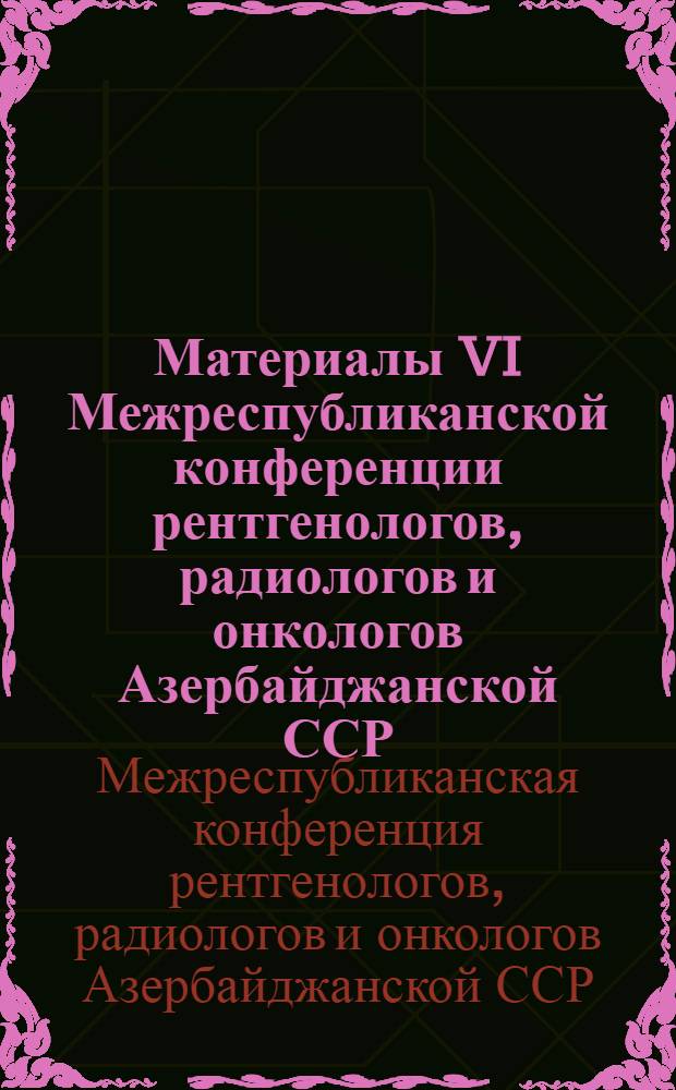 Материалы VI Межреспубликанской конференции рентгенологов, радиологов и онкологов Азербайджанской ССР, Армянской ССР и Грузинской ССР