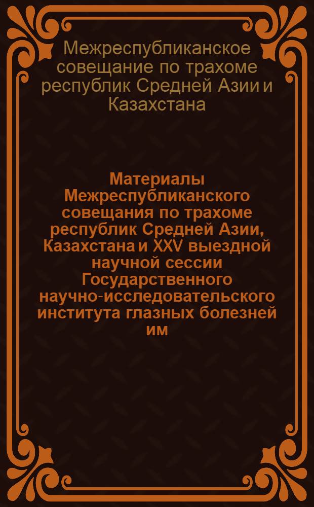 Материалы Межреспубликанского совещания по трахоме республик Средней Азии, Казахстана и XXV выездной научной сессии Государственного научно-исследовательского института глазных болезней им. Гельмгольца. 11-15 апреля 1961 г.