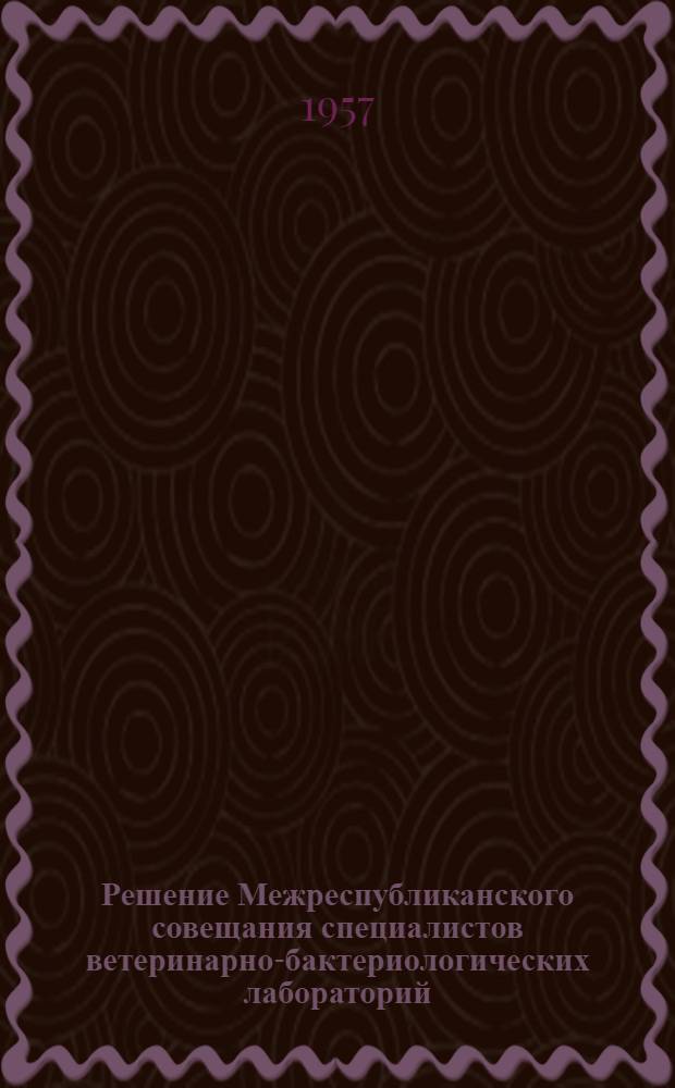 Решение Межреспубликанского совещания специалистов ветеринарно-бактериологических лабораторий, практических, научных и руководящих ветеринарных работников республик Средней Азии и Казахстана по обмену опытом работы ветбаклабораторий : (Совещание проходило в г. Фрунзе с 8 по 11 февраля 1957 г.)