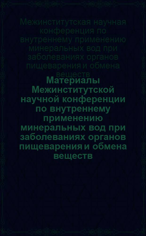 Материалы Межинститутской научной конференции по внутреннему применению минеральных вод при заболеваниях органов пищеварения и обмена веществ : (Рефераты докладов)
