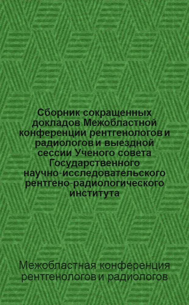 Сборник сокращенных докладов Межобластной конференции рентгенологов и радиологов и выездной сессии Ученого совета Государственного научно-исследовательского рентгено-радиологического института. 11-15 октября