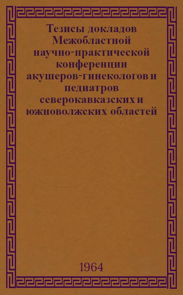 Тезисы докладов Межобластной научно-практической конференции акушеров-гинекологов и педиатров северокавказских и южноволжских областей. 22-25 сентября 1964 г. Ессентуки